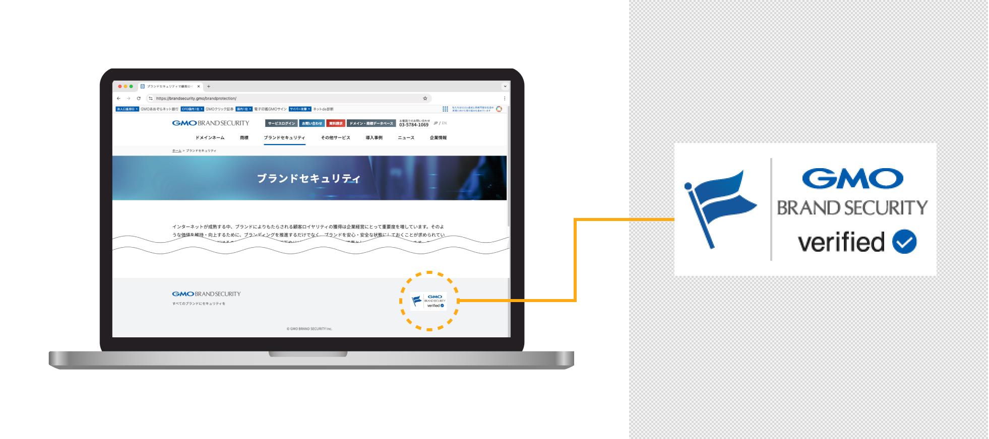 GMO Brand Security Seal certifies that a website is operated under proper authority by verifying (1) the existence of the site operator, (2) domain authentication, and (3) trademark verification. It proves the legitimacy of using brand marks, something that SSL/TLS cannot authenticate. GMO Brand Security Seal uses Verified Mark Certificate (VMC) technology, which is also adopted in BIMI (Brand Indicators for Message Identification